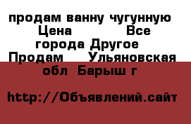  продам ванну чугунную › Цена ­ 7 000 - Все города Другое » Продам   . Ульяновская обл.,Барыш г.